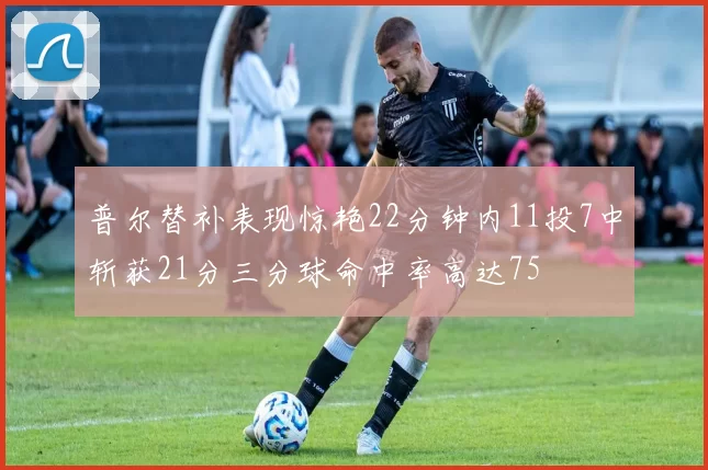 普尔替补表现惊艳22分钟内11投7中斩获21分三分球命中率高达75