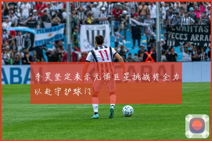 李昊坚定表示无惧巨星挑战将全力以赴守护球门