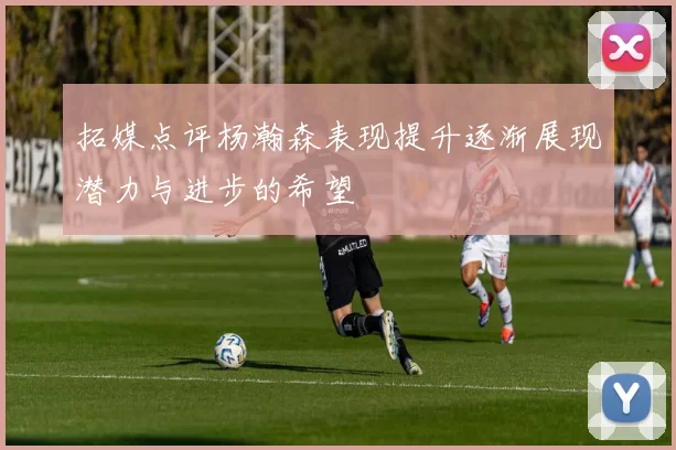 拓媒点评杨瀚森表现提升逐渐展现潜力与进步的希望